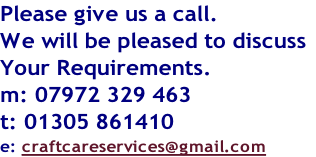Please give us a call.
We will be pleased to discuss
Your Requirements.
m: 07972 329 463
t: 01305 861410
e: craftcareservices@gmail.com

